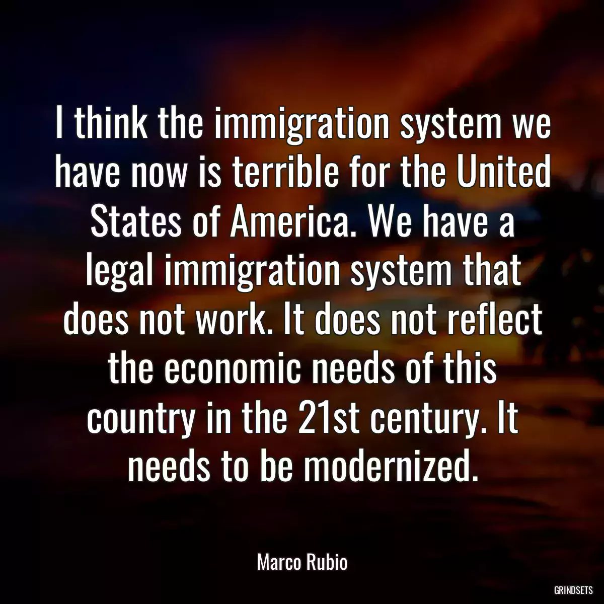 I think the immigration system we have now is terrible for the United States of America. We have a legal immigration system that does not work. It does not reflect the economic needs of this country in the 21st century. It needs to be modernized.