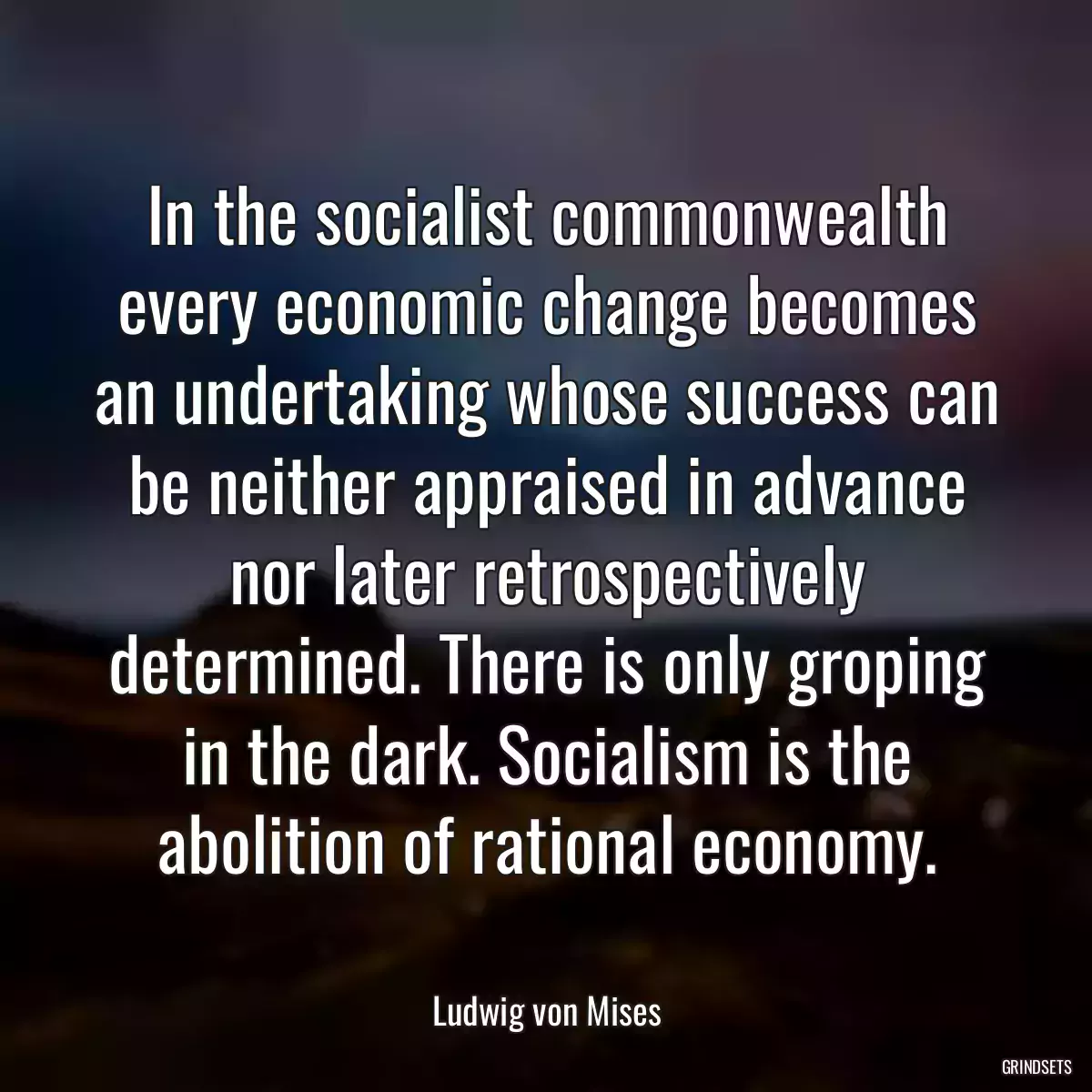 In the socialist commonwealth every economic change becomes an undertaking whose success can be neither appraised in advance nor later retrospectively determined. There is only groping in the dark. Socialism is the abolition of rational economy.