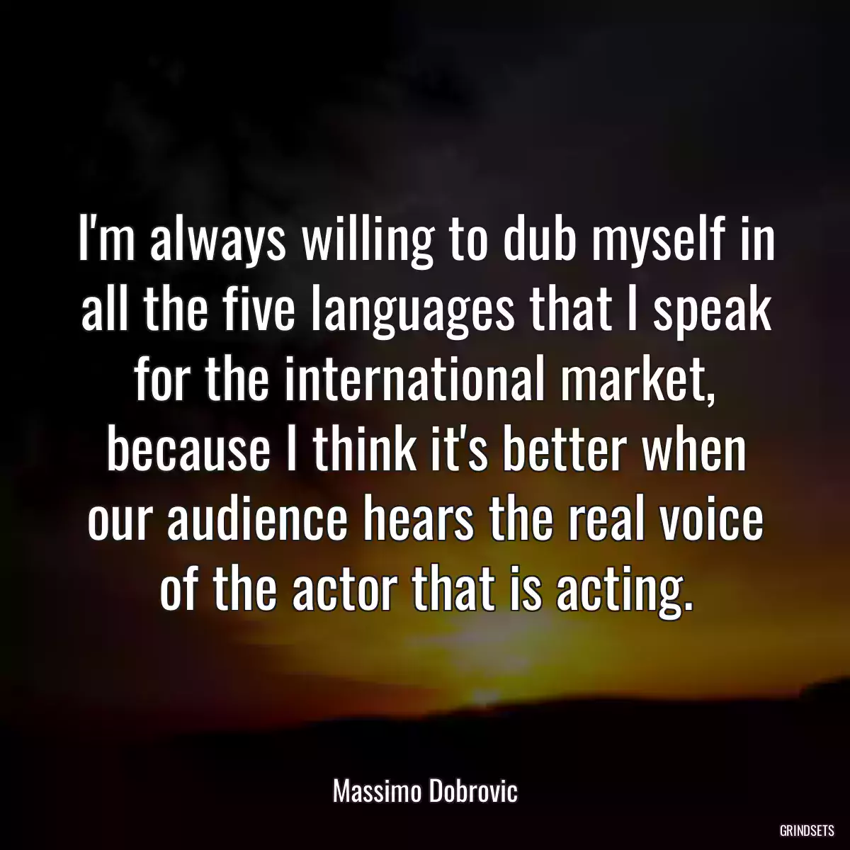 I\'m always willing to dub myself in all the five languages that I speak for the international market, because I think it\'s better when our audience hears the real voice of the actor that is acting.