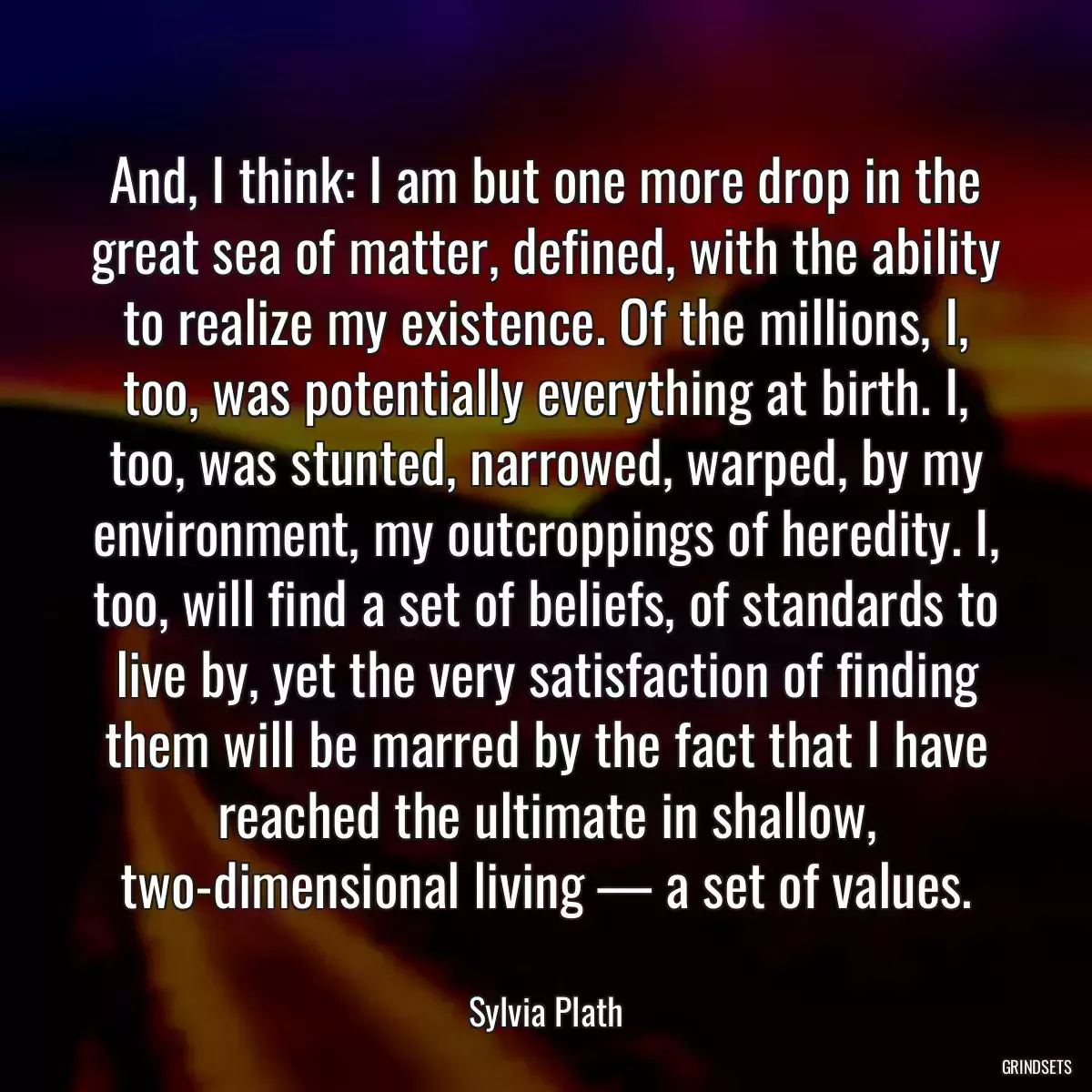 And, I think: I am but one more drop in the great sea of matter, defined, with the ability to realize my existence. Of the millions, I, too, was potentially everything at birth. I, too, was stunted, narrowed, warped, by my environment, my outcroppings of heredity. I, too, will find a set of beliefs, of standards to live by, yet the very satisfaction of finding them will be marred by the fact that I have reached the ultimate in shallow, two-dimensional living — a set of values.