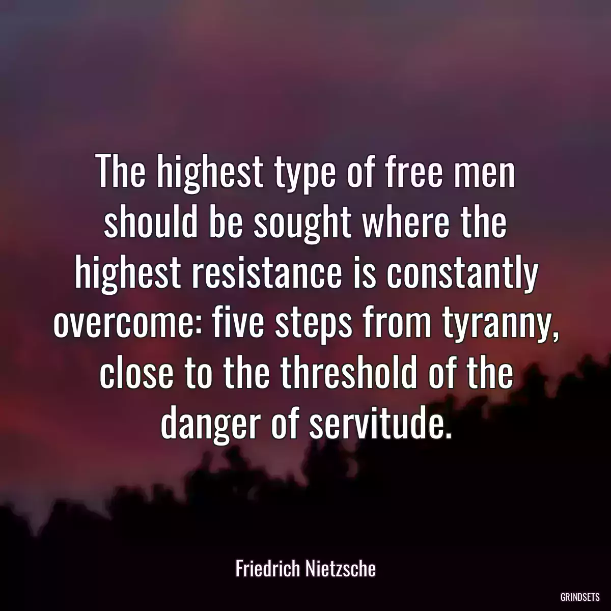 The highest type of free men should be sought where the highest resistance is constantly overcome: five steps from tyranny, close to the threshold of the danger of servitude.