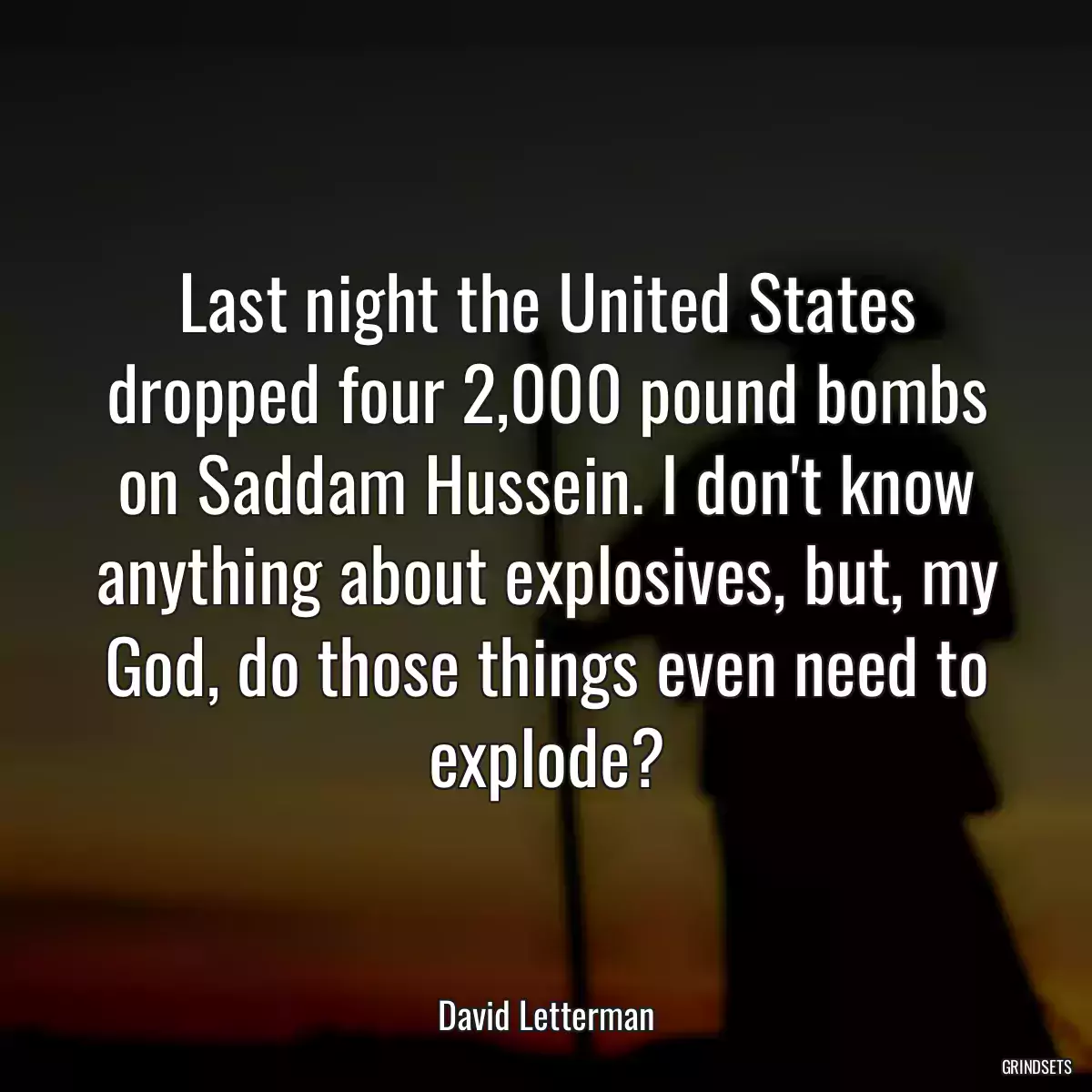 Last night the United States dropped four 2,000 pound bombs on Saddam Hussein. I don\'t know anything about explosives, but, my God, do those things even need to explode?