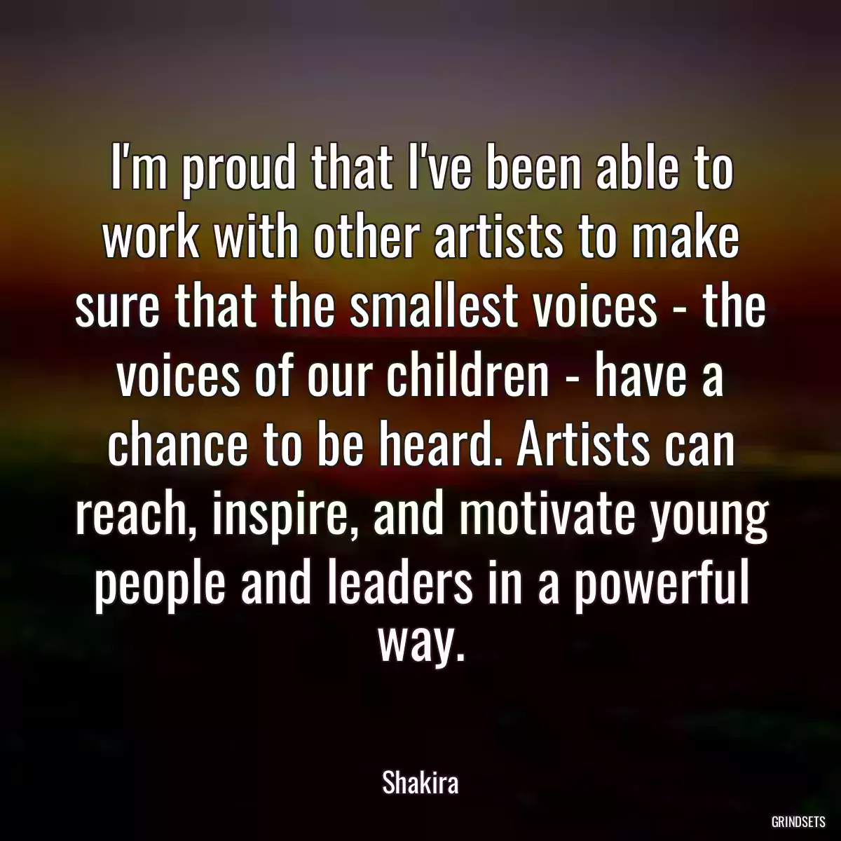 I\'m proud that I\'ve been able to work with other artists to make sure that the smallest voices - the voices of our children - have a chance to be heard. Artists can reach, inspire, and motivate young people and leaders in a powerful way.