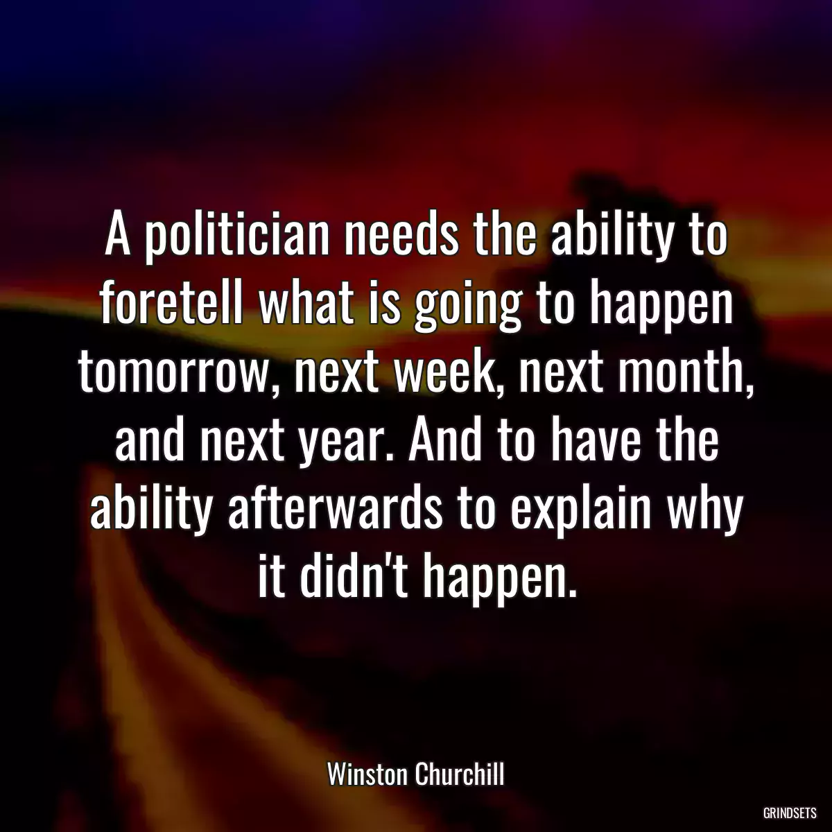 A politician needs the ability to foretell what is going to happen tomorrow, next week, next month, and next year. And to have the ability afterwards to explain why it didn\'t happen.