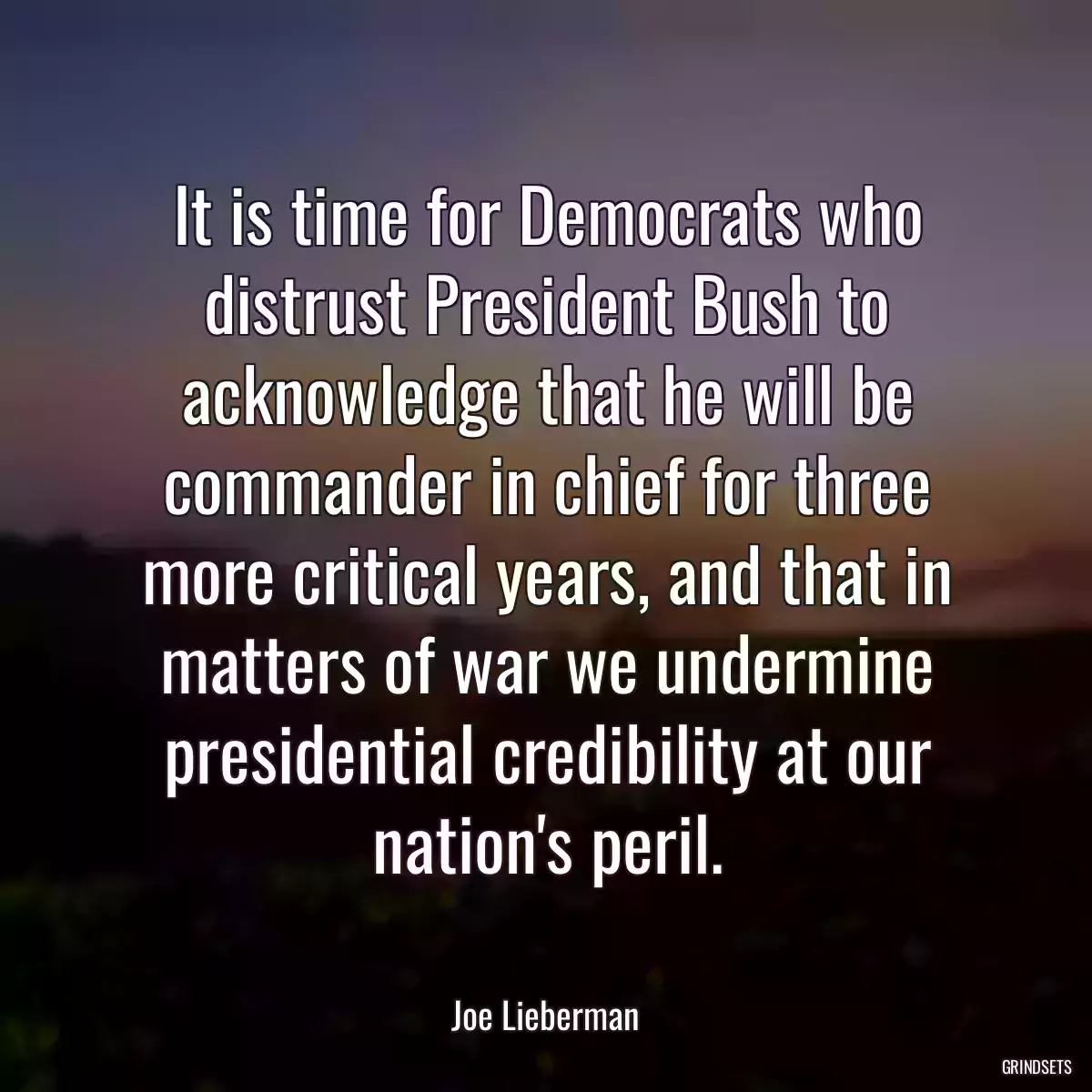 It is time for Democrats who distrust President Bush to acknowledge that he will be commander in chief for three more critical years, and that in matters of war we undermine presidential credibility at our nation\'s peril.