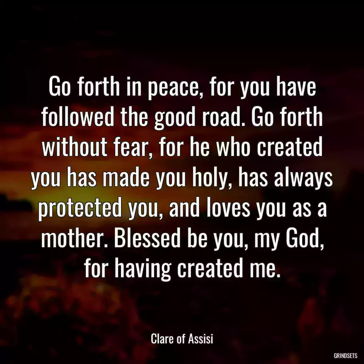 Go forth in peace, for you have followed the good road. Go forth without fear, for he who created you has made you holy, has always protected you, and loves you as a mother. Blessed be you, my God, for having created me.