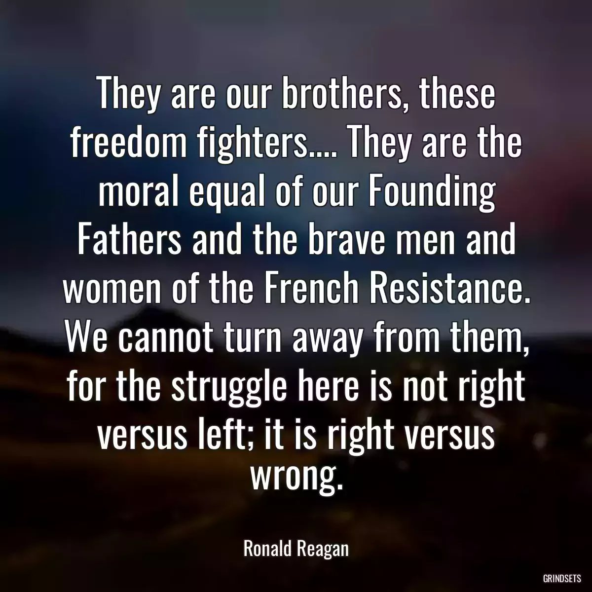 They are our brothers, these freedom fighters.... They are the moral equal of our Founding Fathers and the brave men and women of the French Resistance. We cannot turn away from them, for the struggle here is not right versus left; it is right versus wrong.