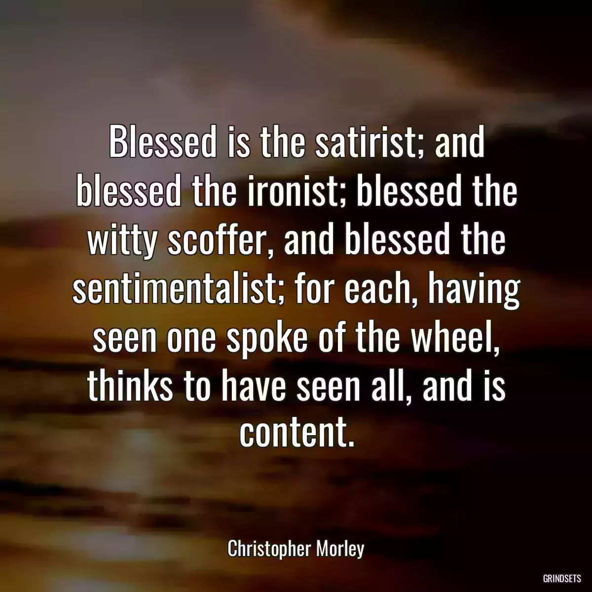 Blessed is the satirist; and blessed the ironist; blessed the witty scoffer, and blessed the sentimentalist; for each, having seen one spoke of the wheel, thinks to have seen all, and is content.