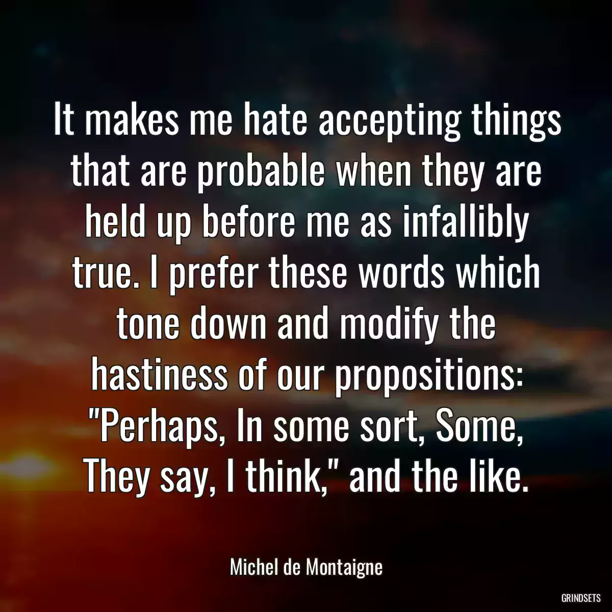 It makes me hate accepting things that are probable when they are held up before me as infallibly true. I prefer these words which tone down and modify the hastiness of our propositions: \