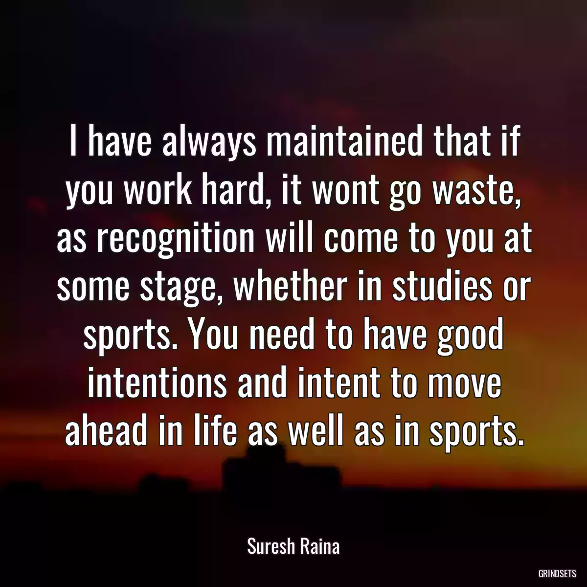 I have always maintained that if you work hard, it wont go waste, as recognition will come to you at some stage, whether in studies or sports. You need to have good intentions and intent to move ahead in life as well as in sports.