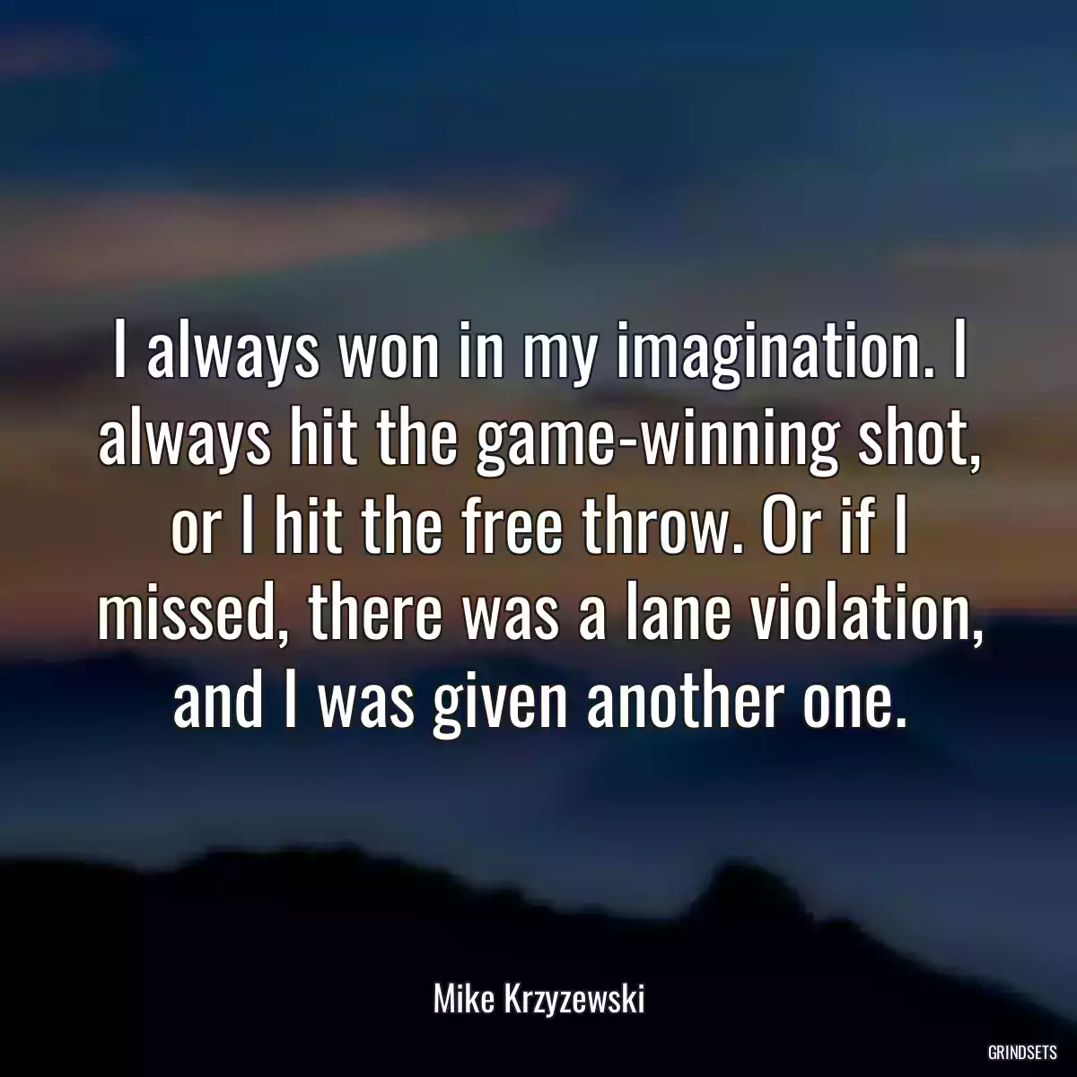 I always won in my imagination. I always hit the game-winning shot, or I hit the free throw. Or if I missed, there was a lane violation, and I was given another one.