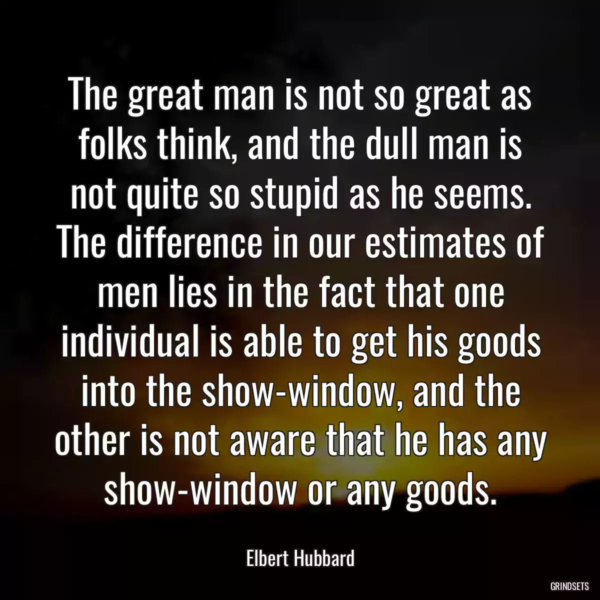 The great man is not so great as folks think, and the dull man is not quite so stupid as he seems. The difference in our estimates of men lies in the fact that one individual is able to get his goods into the show-window, and the other is not aware that he has any show-window or any goods.