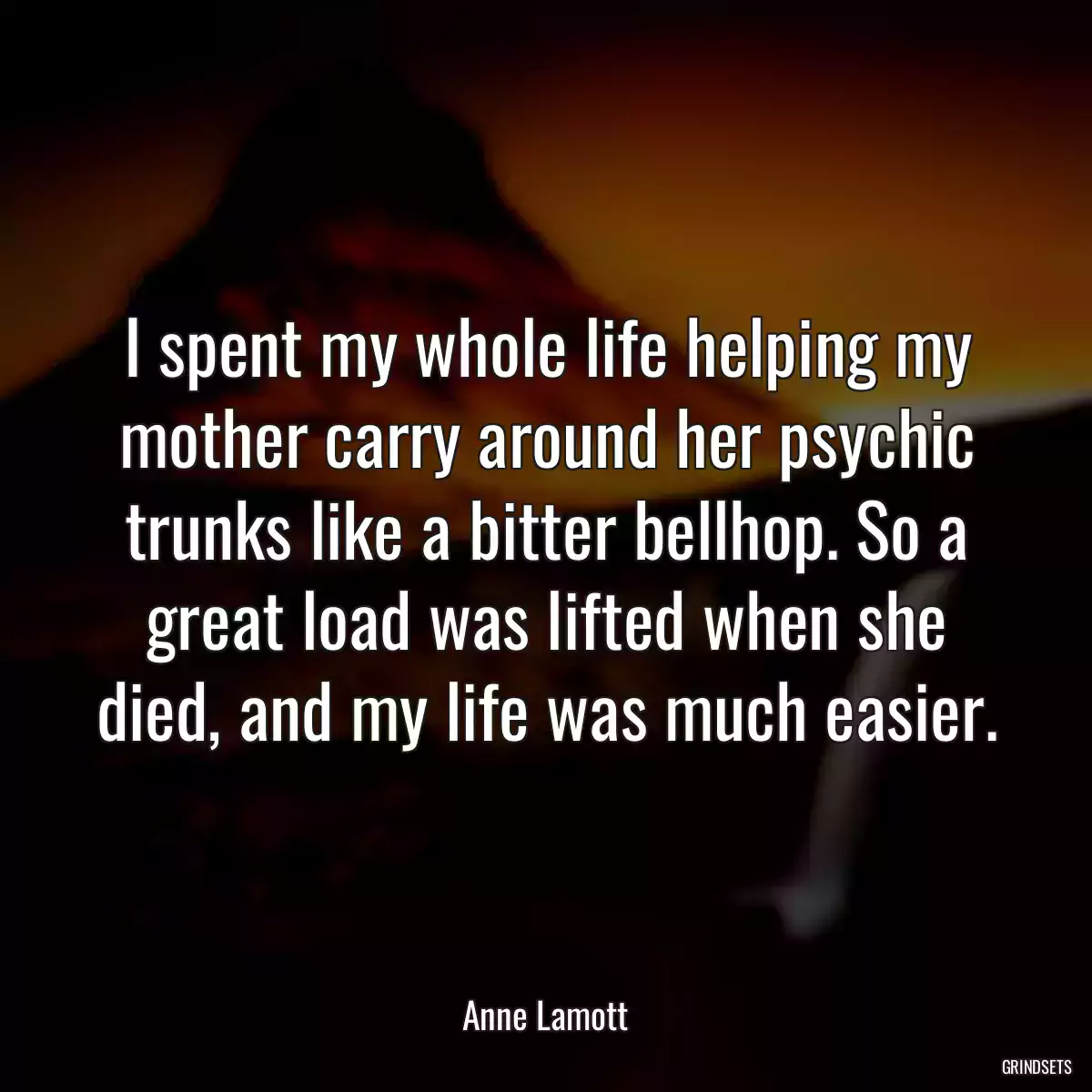 I spent my whole life helping my mother carry around her psychic trunks like a bitter bellhop. So a great load was lifted when she died, and my life was much easier.