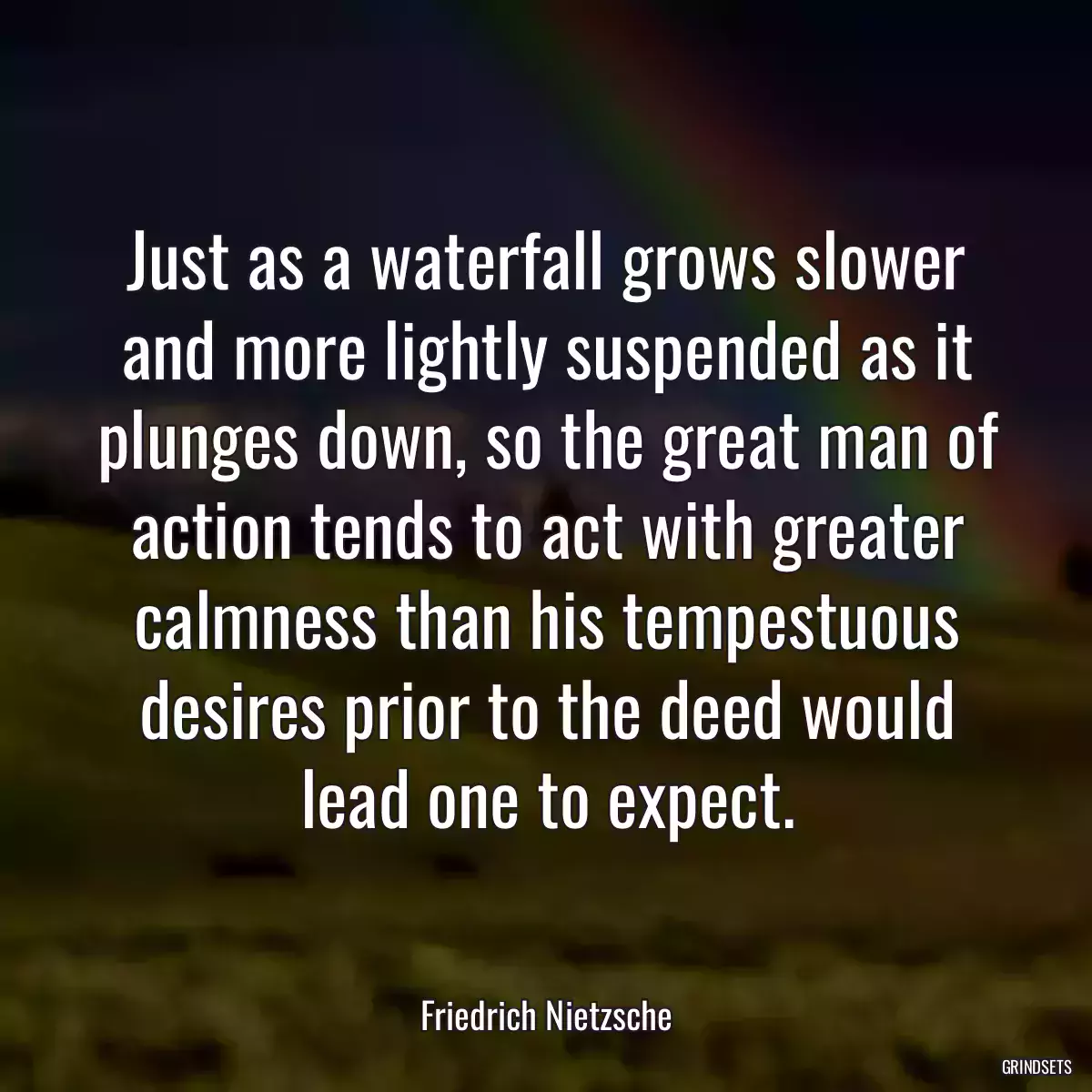 Just as a waterfall grows slower and more lightly suspended as it plunges down, so the great man of action tends to act with greater calmness than his tempestuous desires prior to the deed would lead one to expect.