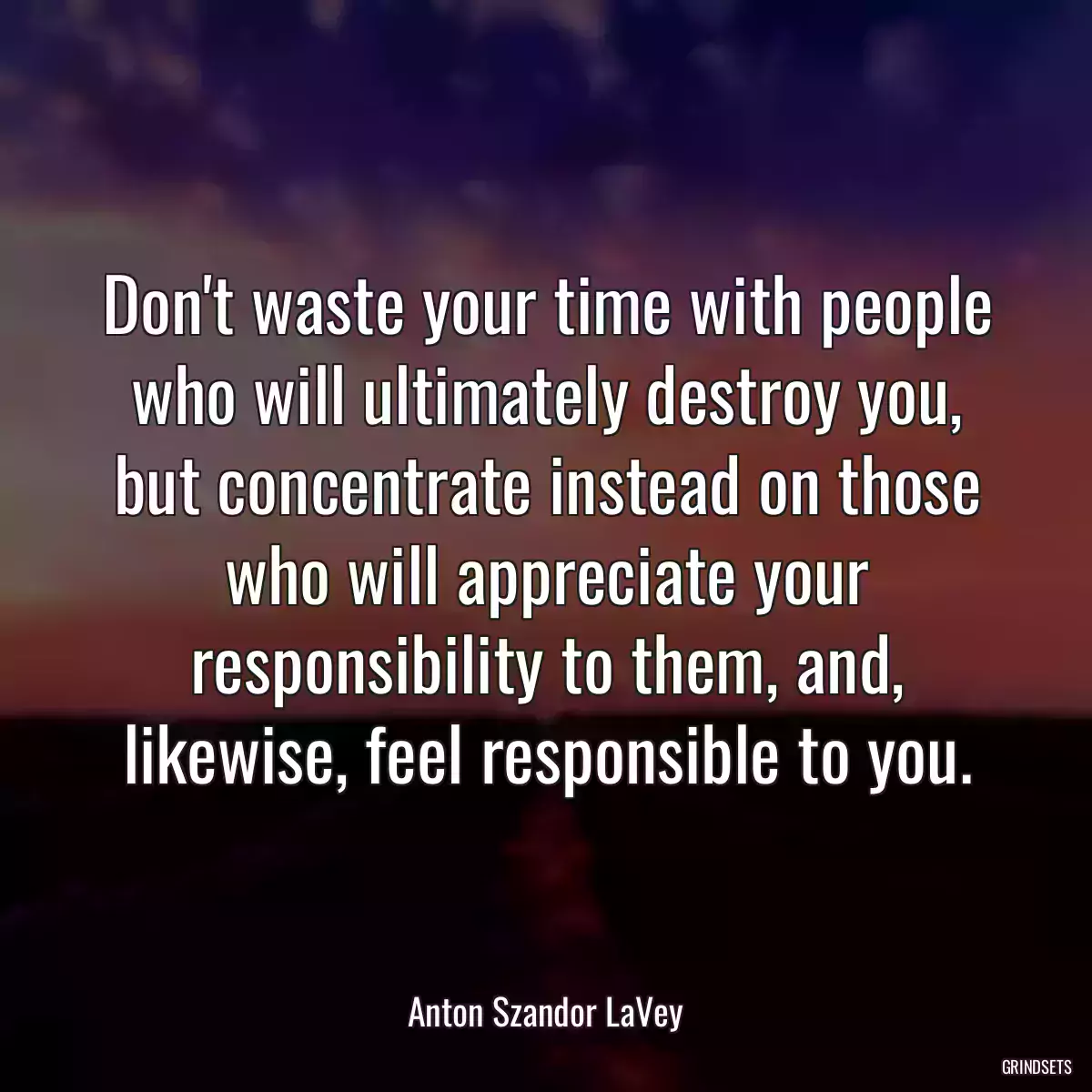 Don\'t waste your time with people who will ultimately destroy you, but concentrate instead on those who will appreciate your responsibility to them, and, likewise, feel responsible to you.