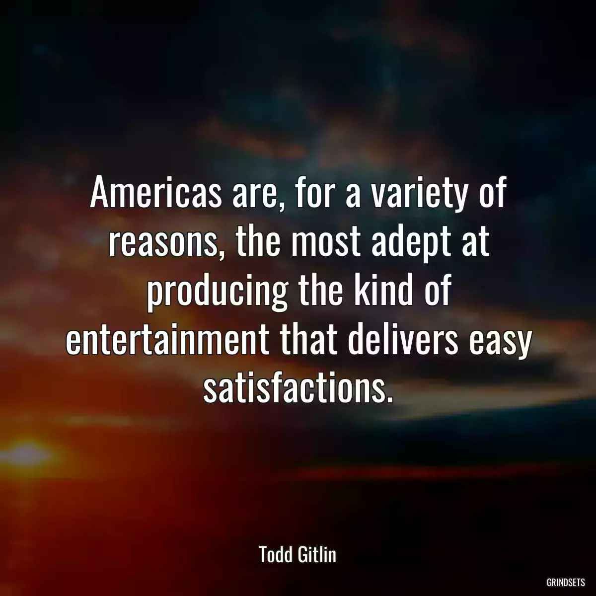 Americas are, for a variety of reasons, the most adept at producing the kind of entertainment that delivers easy satisfactions.