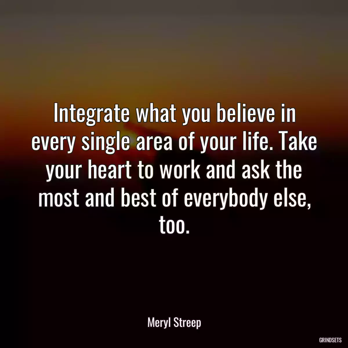 Integrate what you believe in every single area of your life. Take your heart to work and ask the most and best of everybody else, too.