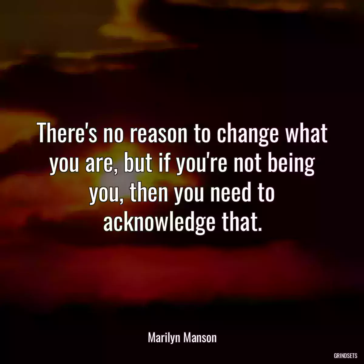 There\'s no reason to change what you are, but if you\'re not being you, then you need to acknowledge that.