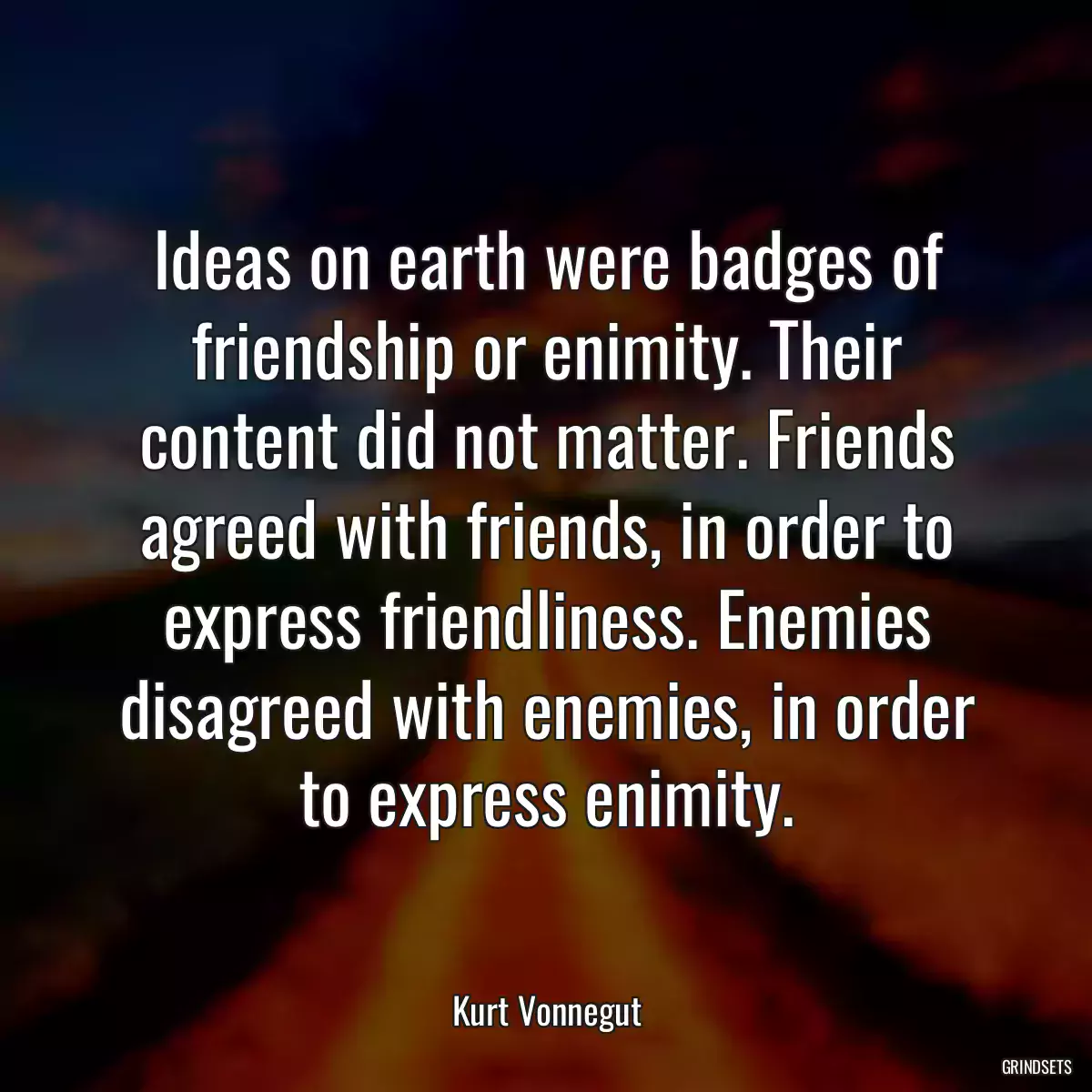 Ideas on earth were badges of friendship or enimity. Their content did not matter. Friends agreed with friends, in order to express friendliness. Enemies disagreed with enemies, in order to express enimity.