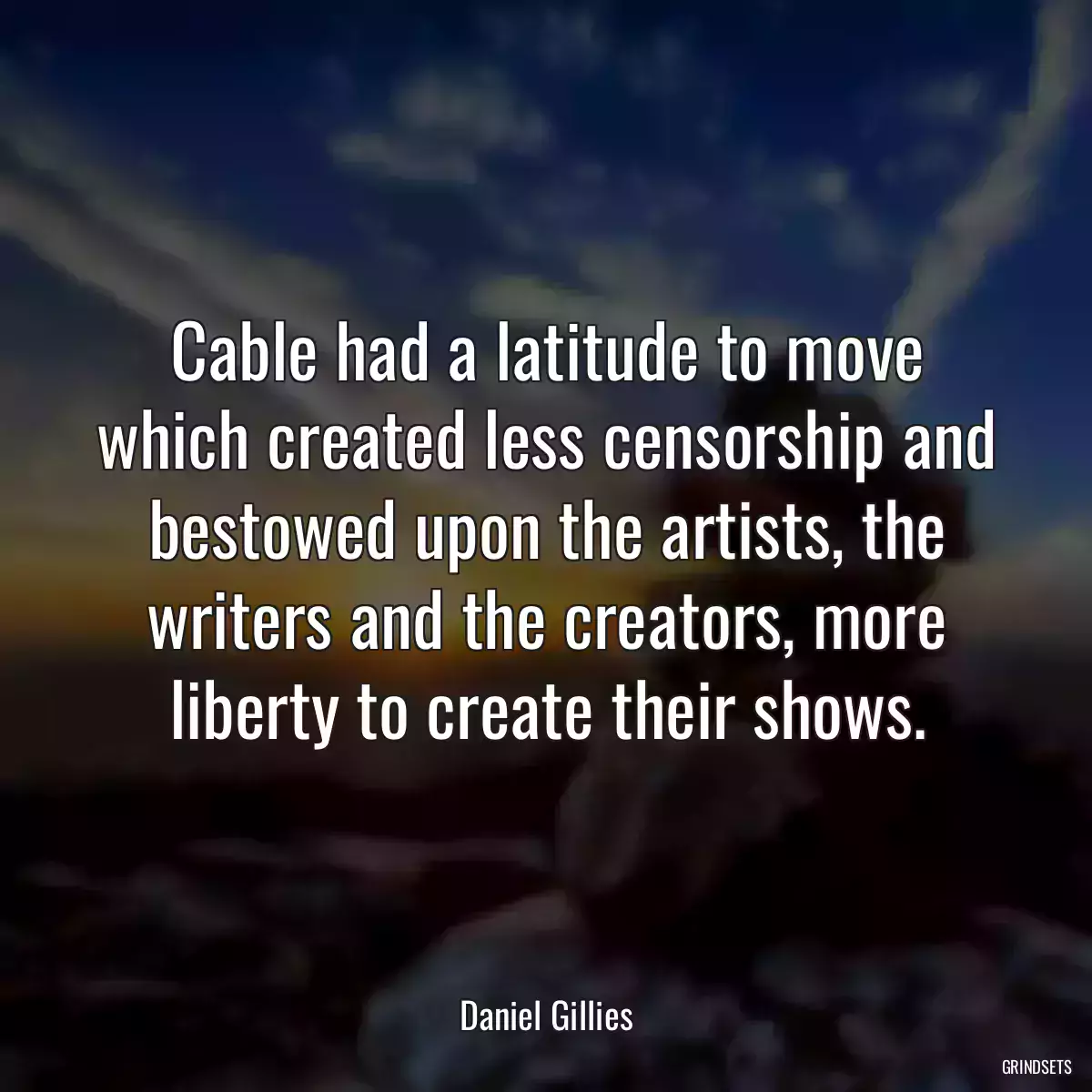 Cable had a latitude to move which created less censorship and bestowed upon the artists, the writers and the creators, more liberty to create their shows.