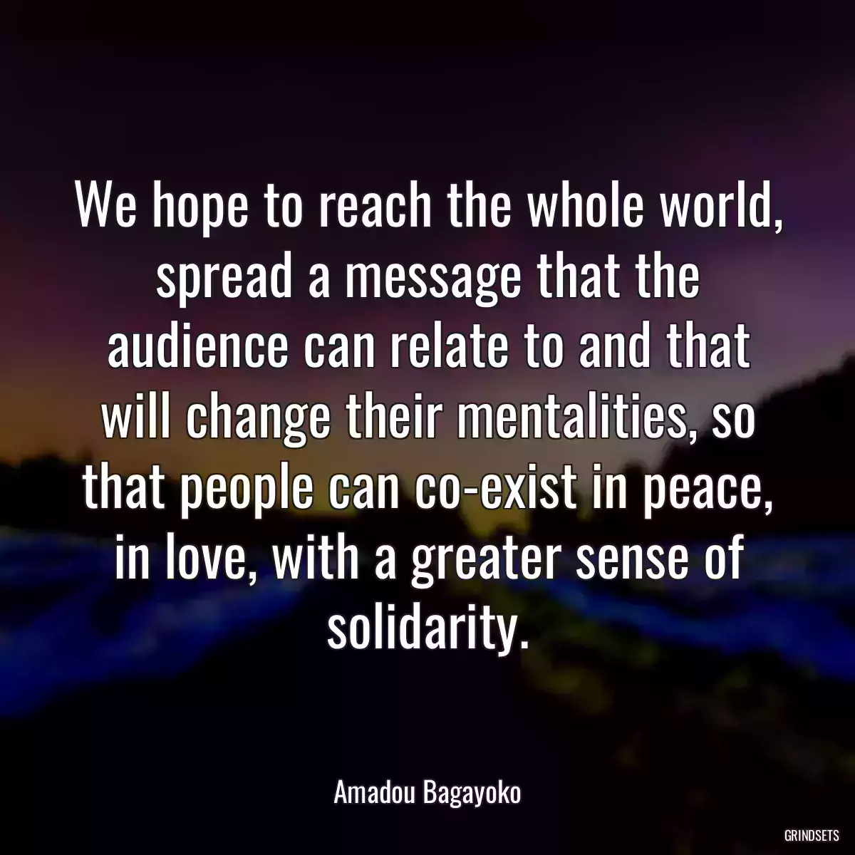 We hope to reach the whole world, spread a message that the audience can relate to and that will change their mentalities, so that people can co-exist in peace, in love, with a greater sense of solidarity.