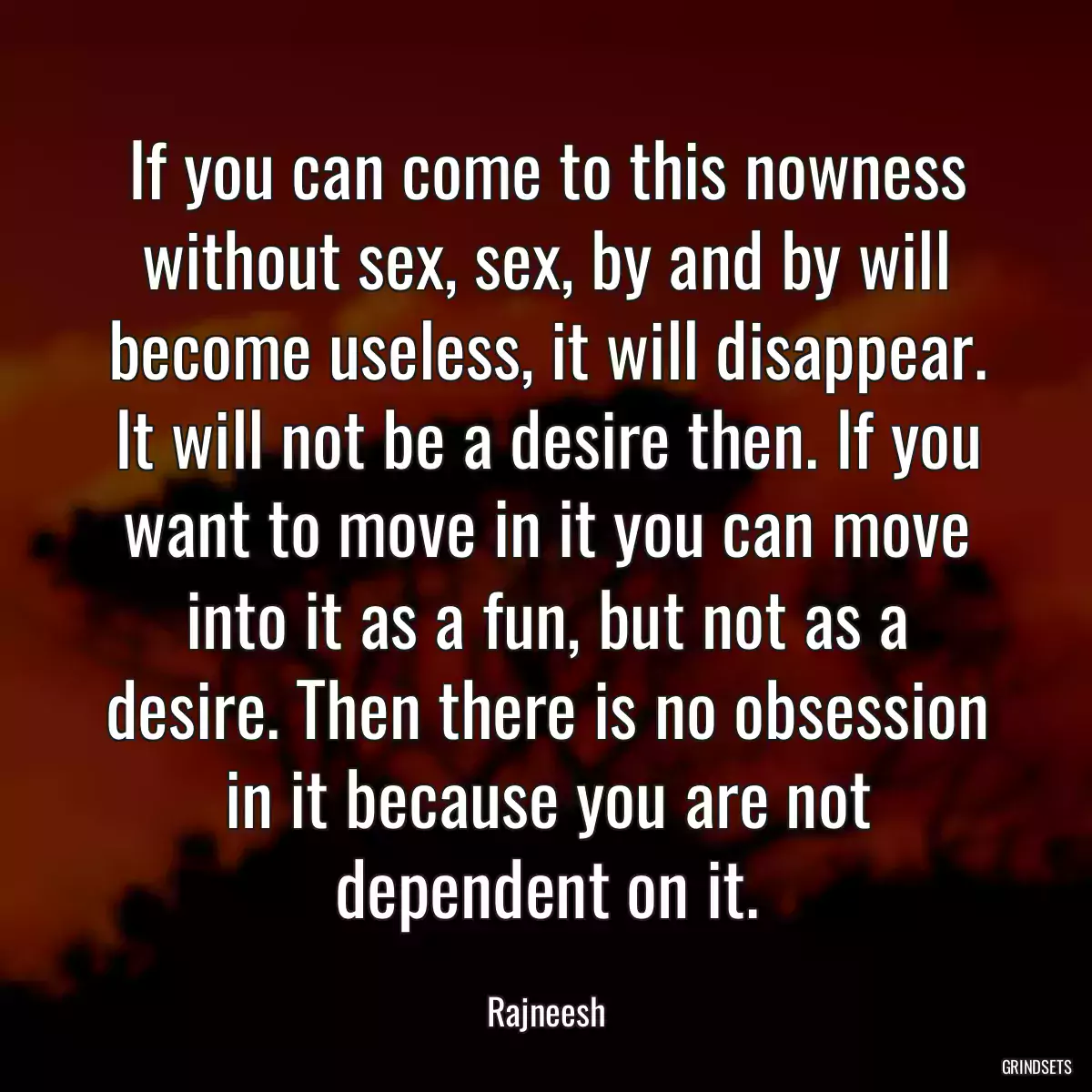 If you can come to this nowness without sex, sex, by and by will become useless, it will disappear. It will not be a desire then. If you want to move in it you can move into it as a fun, but not as a desire. Then there is no obsession in it because you are not dependent on it.