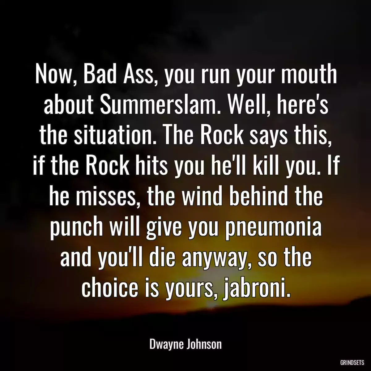 Now, Bad Ass, you run your mouth about Summerslam. Well, here\'s the situation. The Rock says this, if the Rock hits you he\'ll kill you. If he misses, the wind behind the punch will give you pneumonia and you\'ll die anyway, so the choice is yours, jabroni.