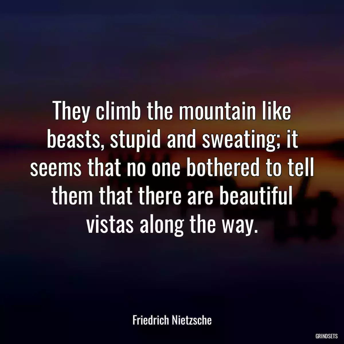 They climb the mountain like beasts, stupid and sweating; it seems that no one bothered to tell them that there are beautiful vistas along the way.