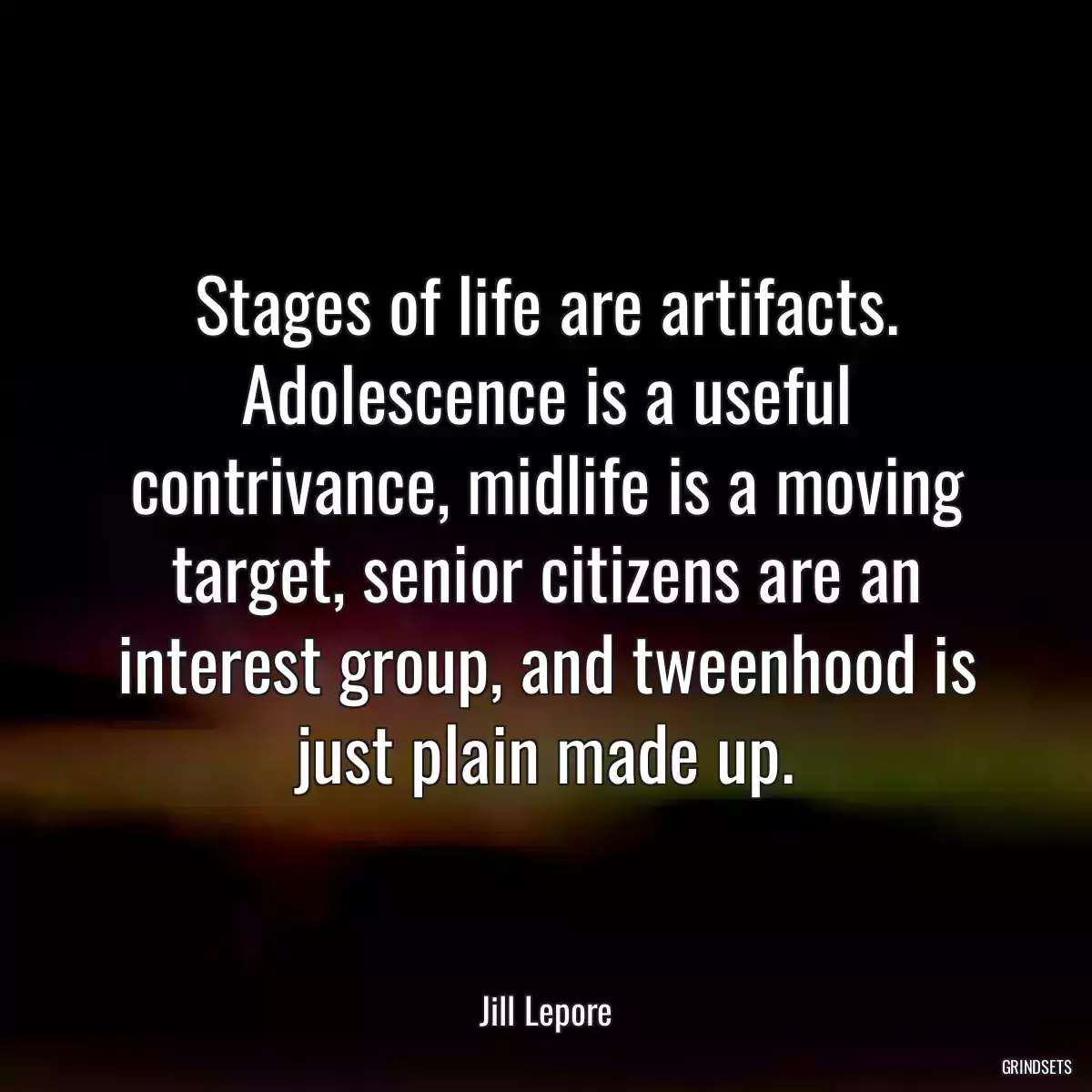 Stages of life are artifacts. Adolescence is a useful contrivance, midlife is a moving target, senior citizens are an interest group, and tweenhood is just plain made up.