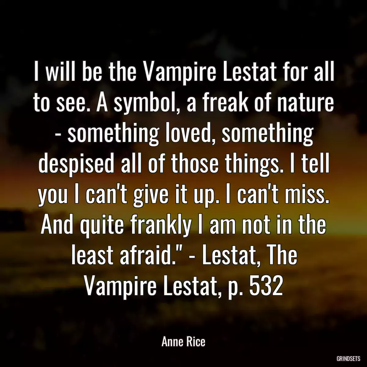 I will be the Vampire Lestat for all to see. A symbol, a freak of nature - something loved, something despised all of those things. I tell you I can\'t give it up. I can\'t miss. And quite frankly I am not in the least afraid.\