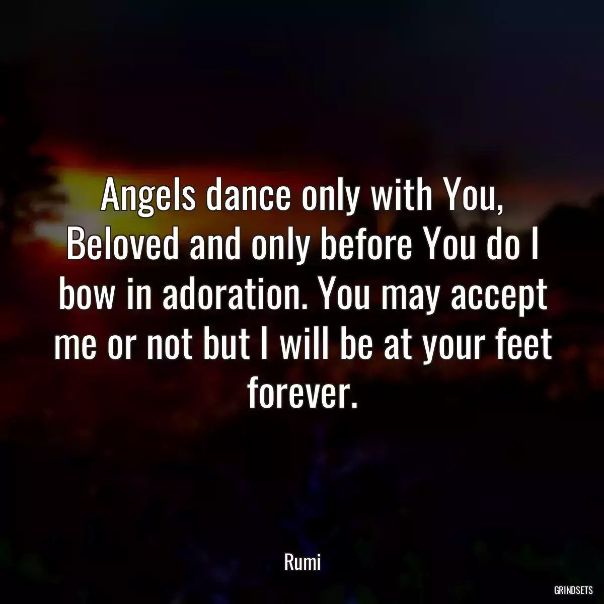 Angels dance only with You, Beloved and only before You do I bow in adoration. You may accept me or not but I will be at your feet forever.