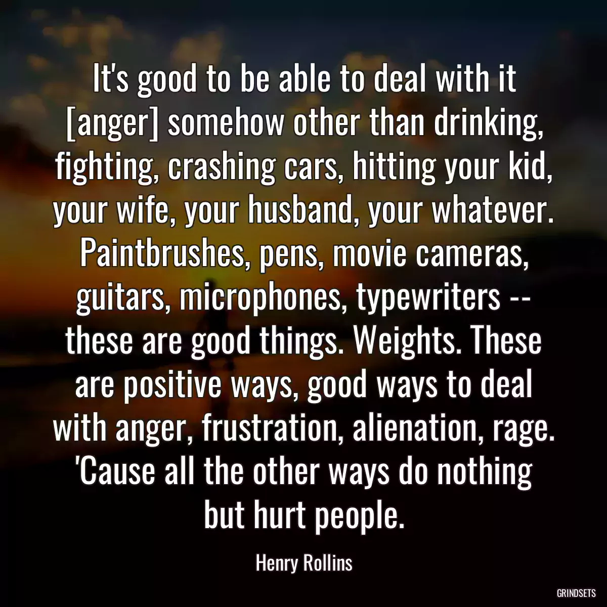 It\'s good to be able to deal with it [anger] somehow other than drinking, fighting, crashing cars, hitting your kid, your wife, your husband, your whatever. Paintbrushes, pens, movie cameras, guitars, microphones, typewriters -- these are good things. Weights. These are positive ways, good ways to deal with anger, frustration, alienation, rage. \'Cause all the other ways do nothing but hurt people.