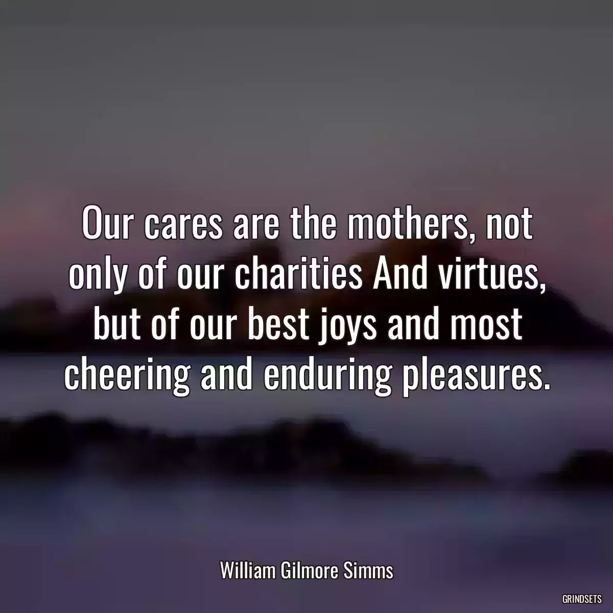 Our cares are the mothers, not only of our charities And virtues, but of our best joys and most cheering and enduring pleasures.