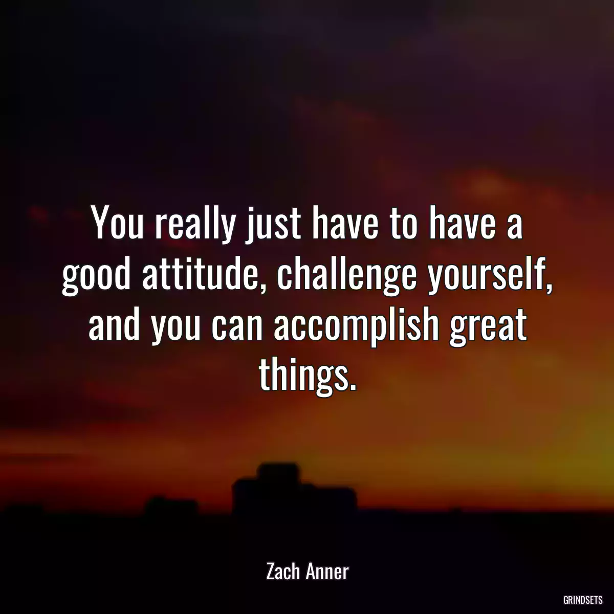 You really just have to have a good attitude, challenge yourself, and you can accomplish great things.