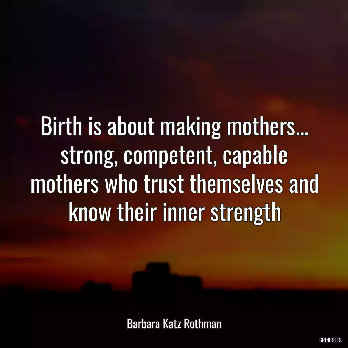 Birth is about making mothers... strong, competent, capable mothers who trust themselves and know their inner strength