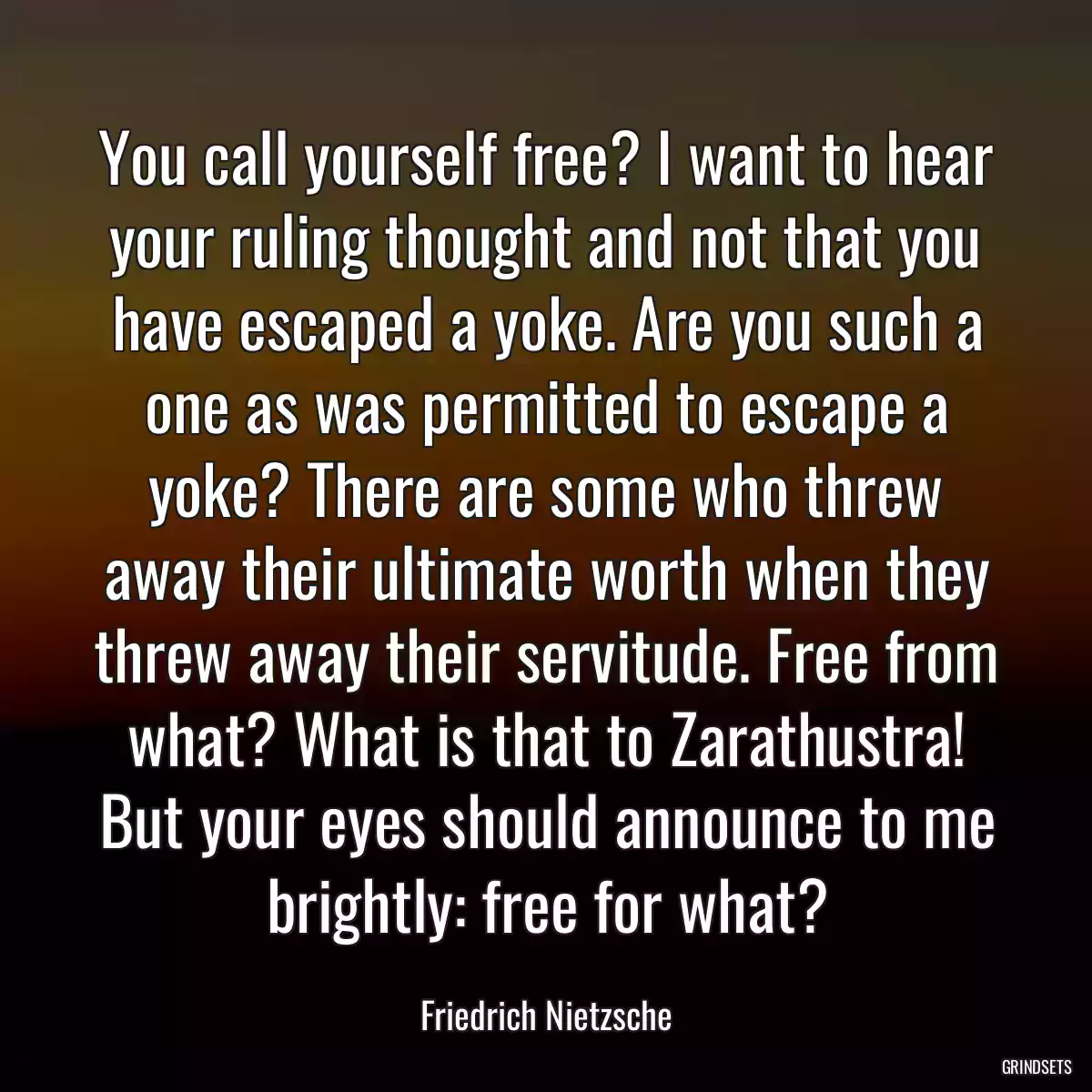 You call yourself free? I want to hear your ruling thought and not that you have escaped a yoke. Are you such a one as was permitted to escape a yoke? There are some who threw away their ultimate worth when they threw away their servitude. Free from what? What is that to Zarathustra! But your eyes should announce to me brightly: free for what?