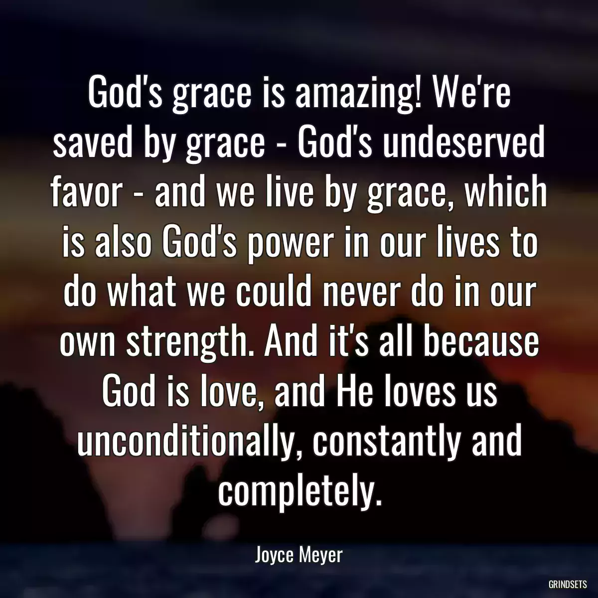 God\'s grace is amazing! We\'re saved by grace - God\'s undeserved favor - and we live by grace, which is also God\'s power in our lives to do what we could never do in our own strength. And it\'s all because God is love, and He loves us unconditionally, constantly and completely.