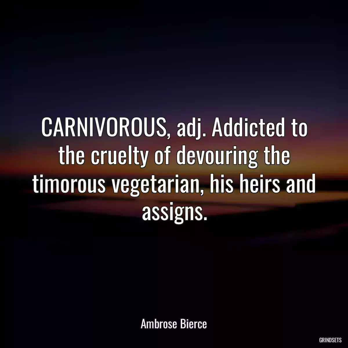 CARNIVOROUS, adj. Addicted to the cruelty of devouring the timorous vegetarian, his heirs and assigns.