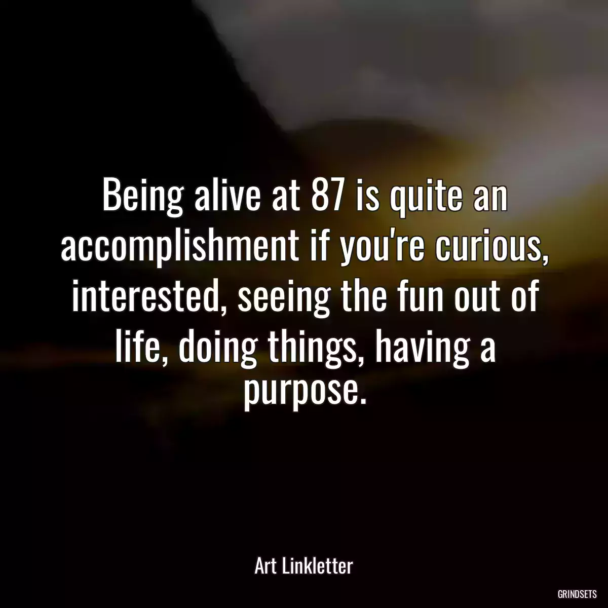 Being alive at 87 is quite an accomplishment if you\'re curious, interested, seeing the fun out of life, doing things, having a purpose.