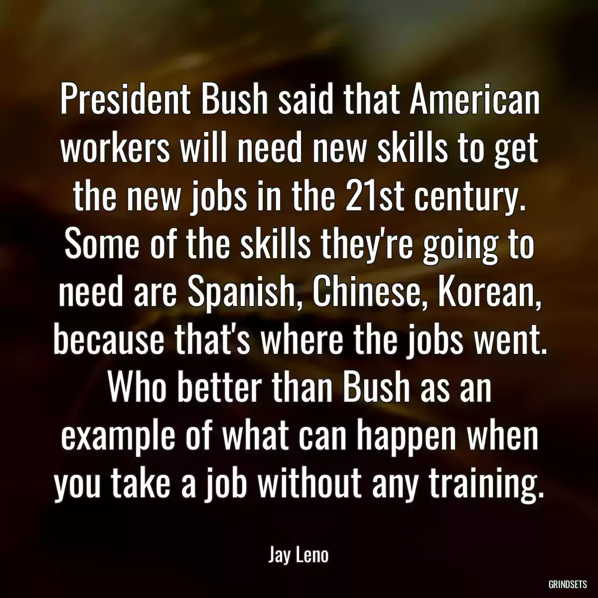 President Bush said that American workers will need new skills to get the new jobs in the 21st century. Some of the skills they\'re going to need are Spanish, Chinese, Korean, because that\'s where the jobs went. Who better than Bush as an example of what can happen when you take a job without any training.