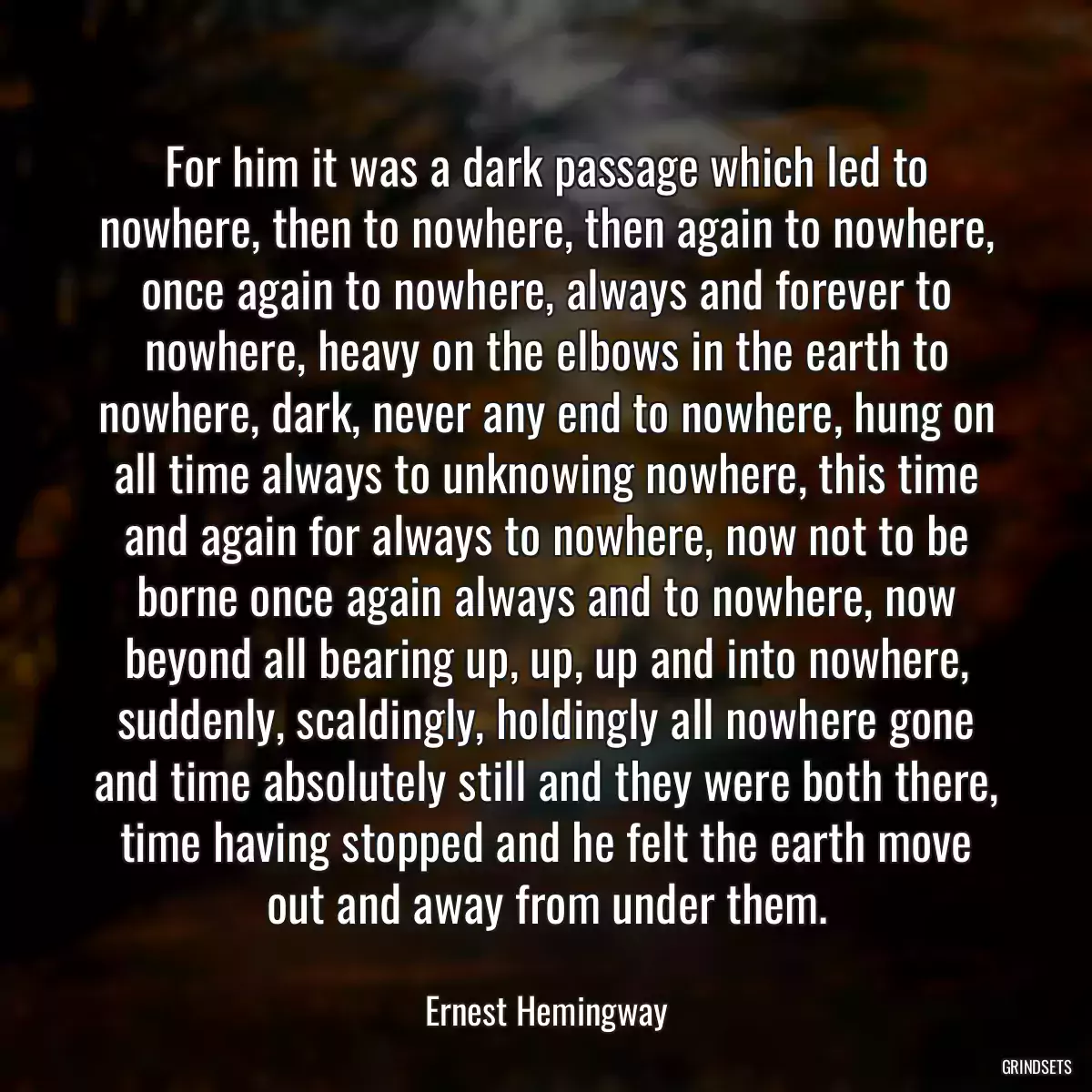 For him it was a dark passage which led to nowhere, then to nowhere, then again to nowhere, once again to nowhere, always and forever to nowhere, heavy on the elbows in the earth to nowhere, dark, never any end to nowhere, hung on all time always to unknowing nowhere, this time and again for always to nowhere, now not to be borne once again always and to nowhere, now beyond all bearing up, up, up and into nowhere, suddenly, scaldingly, holdingly all nowhere gone and time absolutely still and they were both there, time having stopped and he felt the earth move out and away from under them.