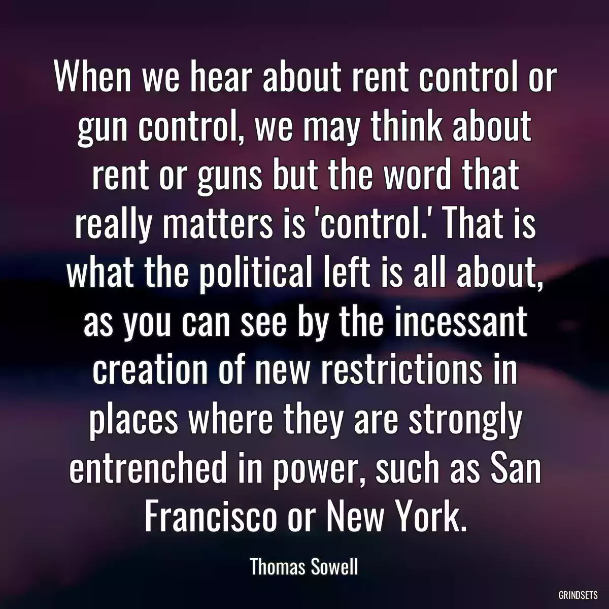 When we hear about rent control or gun control, we may think about rent or guns but the word that really matters is \'control.\' That is what the political left is all about, as you can see by the incessant creation of new restrictions in places where they are strongly entrenched in power, such as San Francisco or New York.