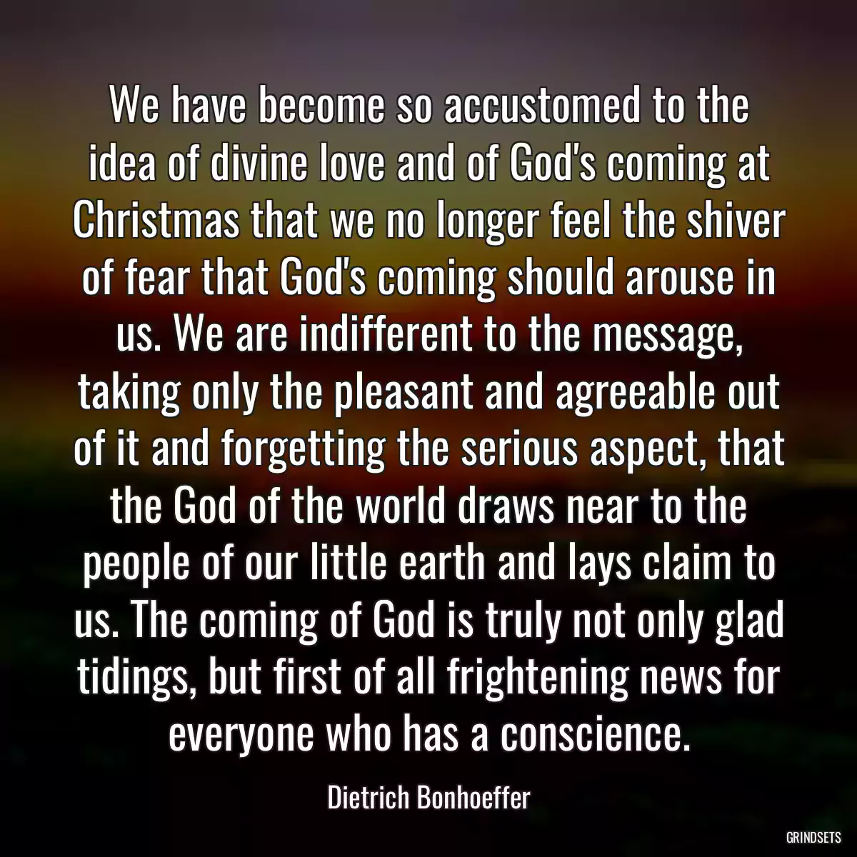 We have become so accustomed to the idea of divine love and of God\'s coming at Christmas that we no longer feel the shiver of fear that God\'s coming should arouse in us. We are indifferent to the message, taking only the pleasant and agreeable out of it and forgetting the serious aspect, that the God of the world draws near to the people of our little earth and lays claim to us. The coming of God is truly not only glad tidings, but first of all frightening news for everyone who has a conscience.