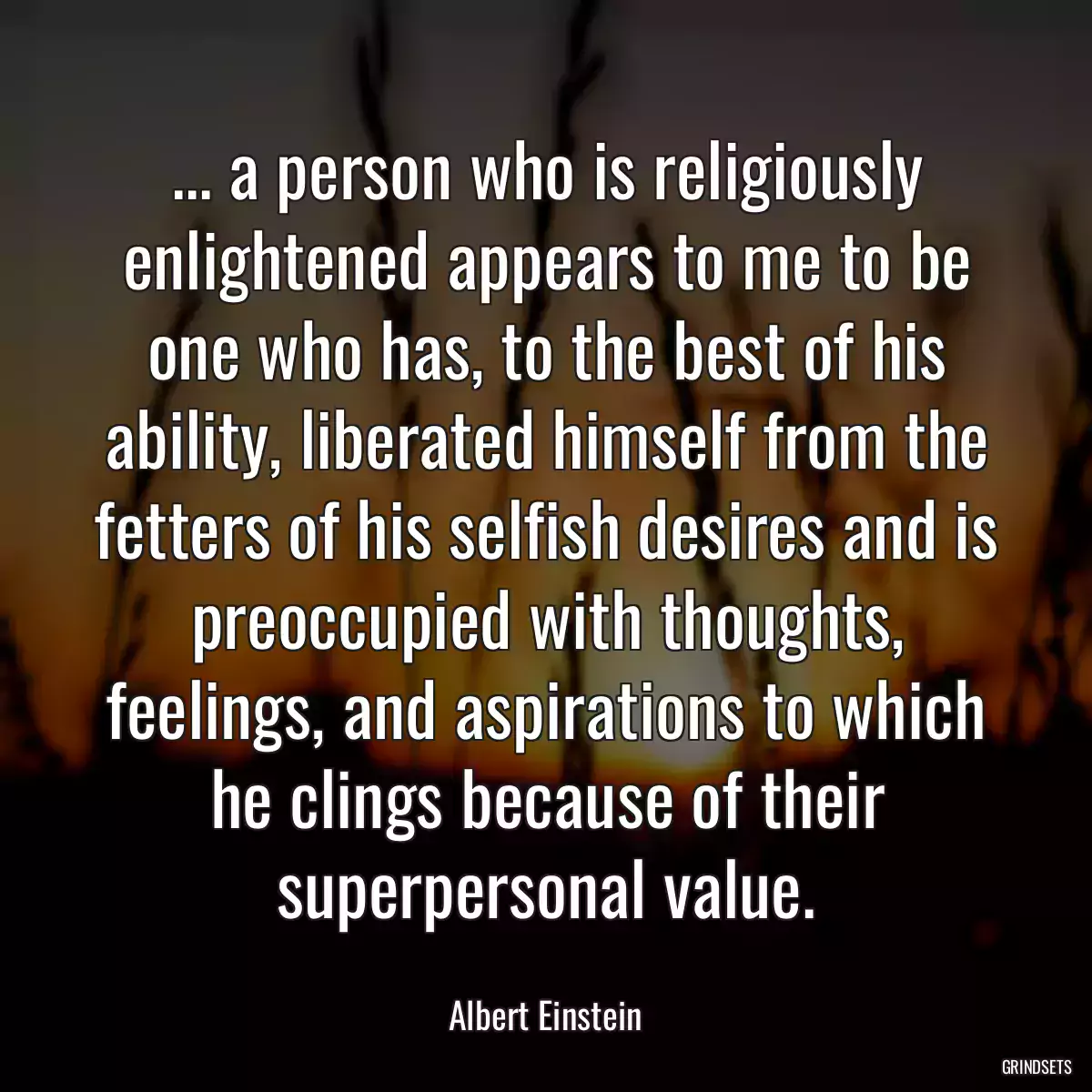 ... a person who is religiously enlightened appears to me to be one who has, to the best of his ability, liberated himself from the fetters of his selfish desires and is preoccupied with thoughts, feelings, and aspirations to which he clings because of their superpersonal value.