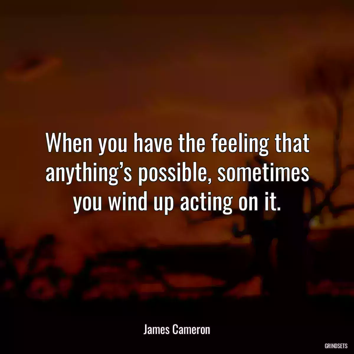 When you have the feeling that anything’s possible, sometimes you wind up acting on it.