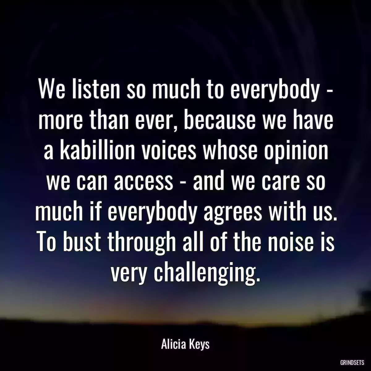 We listen so much to everybody - more than ever, because we have a kabillion voices whose opinion we can access - and we care so much if everybody agrees with us. To bust through all of the noise is very challenging.