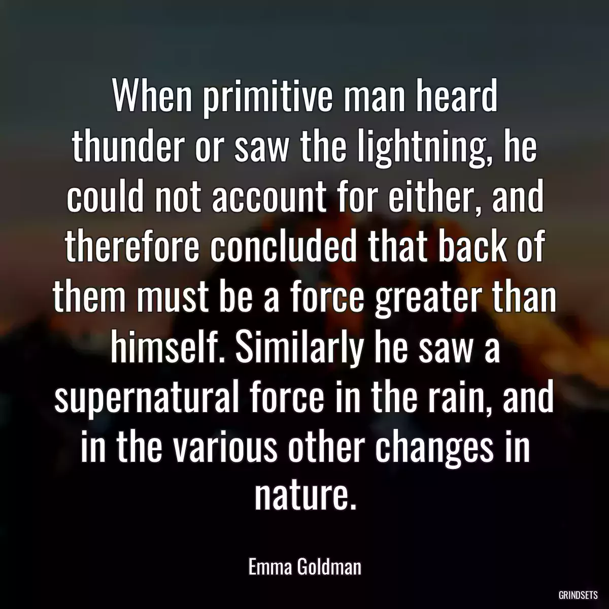 When primitive man heard thunder or saw the lightning, he could not account for either, and therefore concluded that back of them must be a force greater than himself. Similarly he saw a supernatural force in the rain, and in the various other changes in nature.