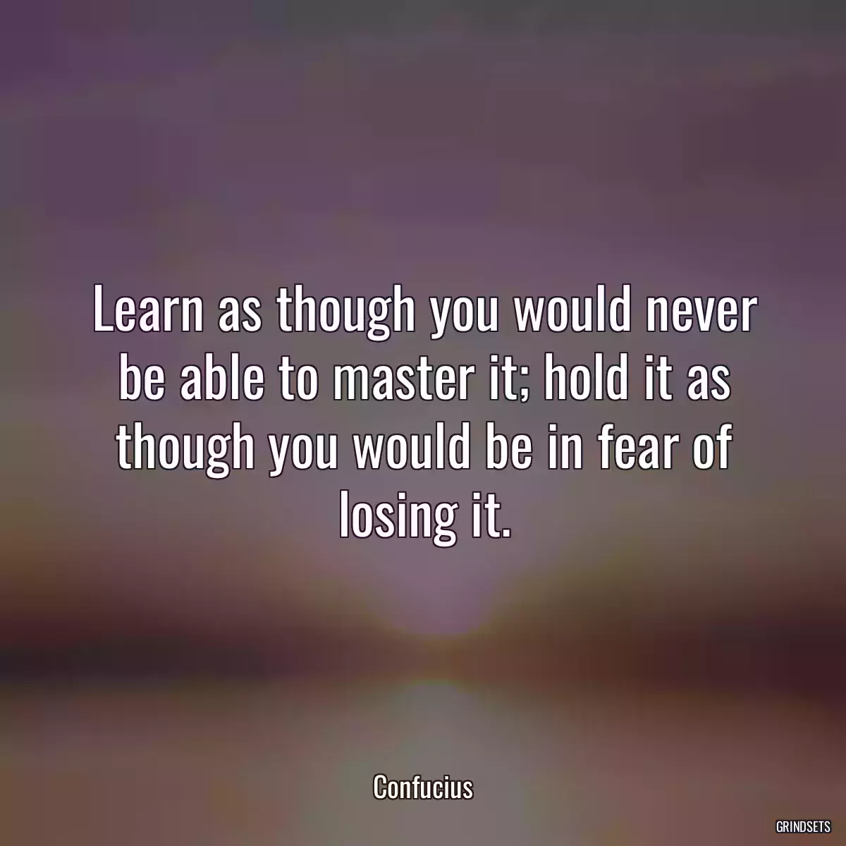 Learn as though you would never be able to master it; hold it as though you would be in fear of losing it.