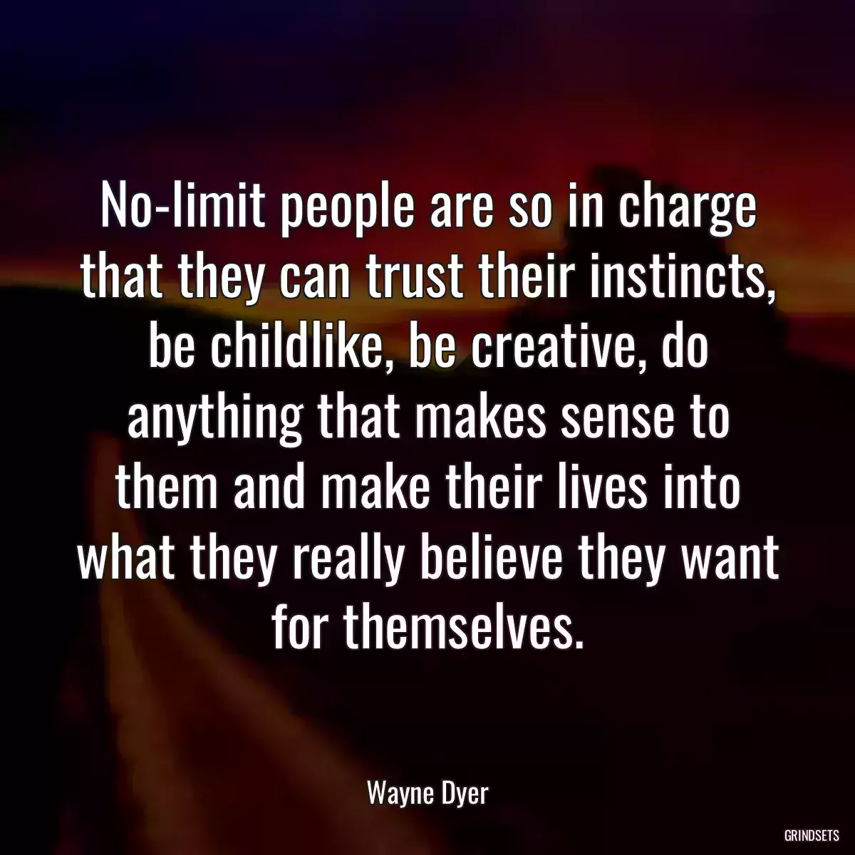 No-limit people are so in charge that they can trust their instincts, be childlike, be creative, do anything that makes sense to them and make their lives into what they really believe they want for themselves.