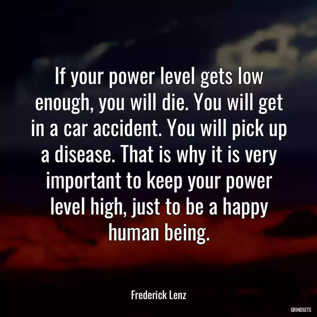 If your power level gets low enough, you will die. You will get in a car accident. You will pick up a disease. That is why it is very important to keep your power level high, just to be a happy human being.